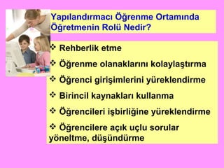 Yapılandırmacı Öğrenme Ortamında
Öğretmenin Rolü Nedir?
 Rehberlik etme
 Öğrenme olanaklarını kolaylaştırma
 Öğrenci girişimlerini yüreklendirme
 Birincil kaynakları kullanma
 Öğrencileri işbirliğine yüreklendirme
 Öğrencilere açık uçlu sorular
yöneltme, düşündürme
 