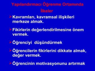 Yapılandırmacı Öğrenme Ortamında
İlkeler
Kavramları, kavramsal ilişkileri
merkeze almak.
Fikirlerin değerlendirilmesine önem
vermek.
Öğrenciyi düşündürmek
Öğrencilerin fikirlerini dikkate almak,
değer vermek.
Öğrencinin motivasyonunu artırmak
 