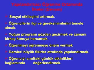 Yapılandırmacı Öğrenme Ortamında
İlkeler (Devam)
 Sosyal etkileşimi artırmak.
 Öğrencilerin ilgi ve gereksinimlerini temele
almak.
 Yoğun programı gözden geçirmek ve zamanı
birkaç konuya harcamak.
 Öğrenmeyi öğrenmeye önem vermek
 Dersleri büyük fikirler etrafında yapılandırmak.
 Öğrenciyi sınıftaki günlük etkinlikleri
bağlamında değerlendirmek.
 