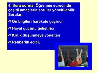 4. Soru sorma: Öğrenme sürecinde
çeşitli amaçlarla sorular yöneltilebilir.
Sorular;
Ön bilgileri harekete geçirici
Hayal gücünü geliştirici
Kritik düşünmeye yönelten
Rehberlik edici,
 