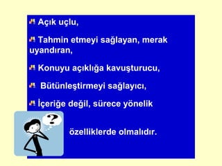 Açık uçlu,
Tahmin etmeyi sağlayan, merak
uyandıran,
Konuyu açıklığa kavuşturucu,
Bütünleştirmeyi sağlayıcı,
İçeriğe değil, sürece yönelik
özelliklerde olmalıdır.
 