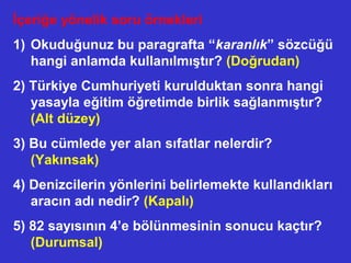 İçeriğe yönelik soru örnekleri
1) Okuduğunuz bu paragrafta “karanlık” sözcüğü
hangi anlamda kullanılmıştır? (Doğrudan)
2) Türkiye Cumhuriyeti kurulduktan sonra hangi
yasayla eğitim öğretimde birlik sağlanmıştır?
(Alt düzey)
3) Bu cümlede yer alan sıfatlar nelerdir?
(Yakınsak)
4) Denizcilerin yönlerini belirlemekte kullandıkları
aracın adı nedir? (Kapalı)
5) 82 sayısının 4’e bölünmesinin sonucu kaçtır?
(Durumsal)
 
