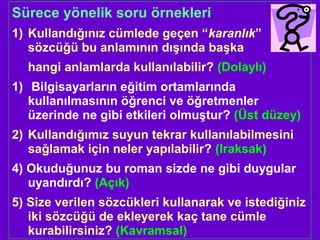 Sürece yönelik soru örnekleri
1) Kullandığınız cümlede geçen “karanlık”
sözcüğü bu anlamının dışında başka
hangi anlamlarda kullanılabilir? (Dolaylı)
1) Bilgisayarların eğitim ortamlarında
kullanılmasının öğrenci ve öğretmenler
üzerinde ne gibi etkileri olmuştur? (Üst düzey)
2) Kullandığımız suyun tekrar kullanılabilmesini
sağlamak için neler yapılabilir? (Iraksak)
4) Okuduğunuz bu roman sizde ne gibi duygular
uyandırdı? (Açık)
5) Size verilen sözcükleri kullanarak ve istediğiniz
iki sözcüğü de ekleyerek kaç tane cümle
kurabilirsiniz? (Kavramsal)
 