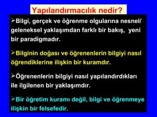 Yapılandırmacılık nedir?
Bilgi, gerçek ve öğrenme olgularına nesnel/
geleneksel yaklaşımdan farklı bir bakış, yeni
bir paradigmadır.
Bilginin doğası ve öğrenenlerin bilgiyi nasıl
öğrendiklerine ilişkin bir kuramdır.
Öğrenenlerin bilgiyi nasıl yapılandırdıkları
ile ilgilenen bir yaklaşımdır.
Bir öğretim kuramı değil, bilgi ve öğrenmeye
ilişkin bir felsefedir.
 