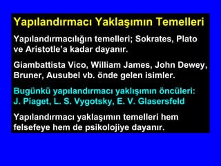 Yapılandırmacı Yaklaşımın Temelleri
Yapılandırmacılığın temelleri; Sokrates, Plato
ve Aristotle’a kadar dayanır.
Giambattista Vico, William James, John Dewey,
Bruner, Ausubel vb. önde gelen isimler.
Bugünkü yapılandırmacı yaklışımın öncüleri:
J. Piaget, L. S. Vygotsky, E. V. Glasersfeld
Yapılandırmacı yaklaşımın temelleri hem
felsefeye hem de psikolojiye dayanır.
 
