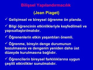 Bilişsel Yapılandırmacılık
(Jean Piaget)
 Gelişimsel ve bireysel öğrenme ön planda.
 Bilgi öğrencinin etkinlikleriyle keşfedilmeli ve
yapısallaştırılmalıdır.
 Öğrenenlerin etkin yaşantıları önemli.
 Öğrenme, bireyin denge durumunun
bozulmasına ve dengenin yeniden daha üst
düzeyde kurulmasına bağlıdır.
 Öğrencilerin bireysel farklılıklarına uygun
çeşitli etkinlikler sunulmalıdır.
 