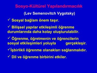 Sosyo-Kültürel Yapılandırmacılık
(Lev Semenovitch Vygotsky)
 Sosyal bağlam önem taşır.
 Bilişsel yapılar etkileşimli öğrenme
durumlarında daha kolay oluşturulabilir.
 Öğrenme, öğretmenin ve öğrencilerin
sosyal etkileşimleri yoluyla gerçekleşir.
İşbirlikli öğrenme olanakları sağlanmalıdır.
 Dil ve öğrenme birbirini etkiler.
 