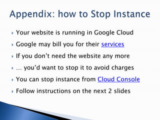  Your website is running in Google Cloud
 Google may bill you for their services
 If you don’t need the website any more
 … you’d want to stop it to avoid charges
 You can stop instance from Cloud Console
 Follow instructions on the next 2 slides
 