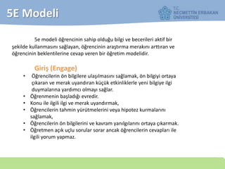 5e modeli öğrencinin sahip olduğu bilgi ve becerileri aktif bir
şekilde kullanmasını sağlayan, öğrencinin araştırma merakını arttıran ve
öğrencinin beklentilerine cevap veren bir öğretim modelidir.
Giriş (Engage)
• Öğrencilerin ön bilgilere ulaşılmasını sağlamak, ön bilgiyi ortaya
çıkaran ve merak uyandıran küçük etkinliklerle yeni bilgiye ilgi
duymalarına yardımcı olmayı sağlar.
• Öğrenmenin başladığı evredir.
• Konu ile ilgili ilgi ve merak uyandırmak,
• Öğrencilerin tahmin yürütmelerini veya hipotez kurmalarını
sağlamak,
• Öğrencilerin ön bilgilerini ve kavram yanılgılarını ortaya çıkarmak.
• Öğretmen açık uçlu sorular sorar ancak öğrencilerin cevapları ile
ilgili yorum yapmaz.
5E Modeli
 