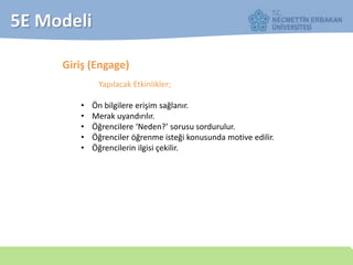 5E Modeli
Giriş (Engage)
Yapılacak Etkinlikler;
• Ön bilgilere erişim sağlanır.
• Merak uyandırılır.
• Öğrencilere ‘Neden?’ sorusu sordurulur.
• Öğrenciler öğrenme isteği konusunda motive edilir.
• Öğrencilerin ilgisi çekilir.
 