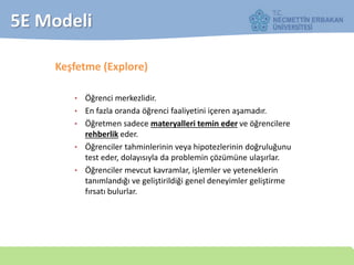 5E Modeli
Keşfetme (Explore)
• Öğrenci merkezlidir.
• En fazla oranda öğrenci faaliyetini içeren aşamadır.
• Öğretmen sadece materyalleri temin eder ve öğrencilere
rehberlik eder.
• Öğrenciler tahminlerinin veya hipotezlerinin doğruluğunu
test eder, dolayısıyla da problemin çözümüne ulaşırlar.
• Öğrenciler mevcut kavramlar, işlemler ve yeteneklerin
tanımlandığı ve geliştirildiği genel deneyimler geliştirme
fırsatı bulurlar.
 