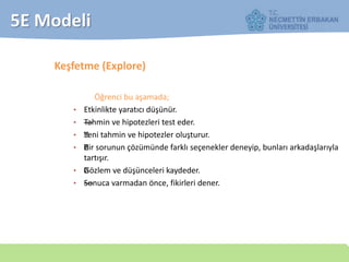 5E Modeli
Keşfetme (Explore)
Öğrenci bu aşamada;
• Etkinlikte yaratıcı düşünür.
• —Tahmin ve hipotezleri test eder.
• —Yeni tahmin ve hipotezler oluşturur.
• —Bir sorunun çözümünde farklı seçenekler deneyip, bunları arkadaşlarıyla
tartışır.
• —Gözlem ve düşünceleri kaydeder.
• ——Sonuca varmadan önce, fikirleri dener.
 