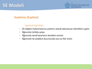 5E Modeli
Keşfetme (Explore)
Yapılacak Etkinlikler;
• Ön bilgileri kullanmalarına yardımcı olacak laboratuvar etkinlikleri yapılır.
• Öğrenciler birlikte çalışır.
• Öğrenciler kendi kararlarını kendileri verirler
• Öğrenciler bir problem durumunda soru ve fikir üretir.
 