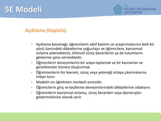 5E Modeli
Açıklama (Explain)
• Açıklama basamağı, öğrencilerin aktif katılımı ve araştırmalarının belli bir
yönü üzerindeki dikkatlerine yoğunlaşır ve öğrencilere, kavramsal
anlama yeteneklerini, bilimsel süreç becerilerini ya da tutumlarını
gösterme şansı vermektedir.
• Öğrencilerin deneyimlerini bir araya toplamak ve bir kavramlar ve
genellemeler kümesi oluşturmak.
• Öğretmenlerin bir kavram, süreç veya yeteneği ortaya çıkarmalarına
imkan tanır.
• Modelin en öğretmen merkezli evresidir.
• Öğrencilerin giriş ve keşfetme deneyimlerindeki dikkatlerine odaklanır.
• Öğrencilerin kavramsal anlama, süreç becerileri veya davranışları
göstermelerine olanak verir.
 