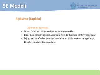 5E Modeli
Açıklama (Explain)
Öğrenci bu aşamada;
• Olası çözüm ve cevapları diğer öğrencilere açıklar.
• —Diğer öğrencilerin açıklamalarını eleştirel bir biçimde dinler ve sorgular.
• —Öğretmen tarafından önerilen açıklamaları dinler ve kavramaya çalışır.
• ——Önceki etkinliklerden yararlanır.
 