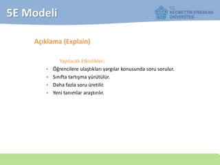 5E Modeli
Açıklama (Explain)
Yapılacak Etkinlikler;
• Öğrencilere ulaştıkları yargılar konusunda soru sorulur.
• Sınıfta tartışma yürütülür.
• Daha fazla soru üretilir.
• Yeni tanımlar araştırılır.
 