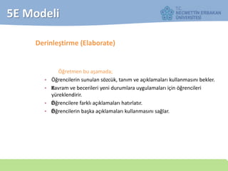 5E Modeli
Derinleştirme (Elaborate)
Öğretmen bu aşamada;
• Öğrencilerin sunulan sözcük, tanım ve açıklamaları kullanmasını bekler.
• —Kavram ve becerileri yeni durumlara uygulamaları için öğrencileri
yüreklendirir.
• —Öğrencilere farklı açıklamaları hatırlatır.
• ——Öğrencilerin başka açıklamaları kullanmasını sağlar.
 
