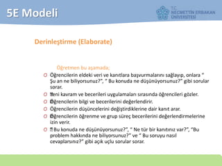5E Modeli
Derinleştirme (Elaborate)
Öğretmen bu aşamada;
O Öğrencilerin eldeki veri ve kanıtlara başvurmalarını sağlayıp, onlara “
Şu an ne biliyorsunuz?”, “ Bu konuda ne düşünüyorsunuz?” gibi sorular
sorar.
O —Yeni kavram ve becerileri uygulamaları sırasında öğrencileri gözler.
O —Öğrencilerin bilgi ve becerilerini değerlendirir.
O Öğrencilerin düşüncelerini değiştirdiklerine dair kanıt arar.
O —Öğrencilerin öğrenme ve grup süreç becerilerini değerlendirmelerine
izin verir.
O —“ Bu konuda ne düşünüyorsunuz?”, “ Ne tür bir kanıtınız var?”, “Bu
problem hakkında ne biliyorsunuz?” ve “ Bu soruyu nasıl
cevaplarsınız?” gibi açık uçlu sorular sorar.
 