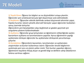 7E Modeli
1) Teşvik Etme: Öğrenci ön bilgileri ve ne düşündükleri ortaya çıkartılır.
Öğrenciler yeni anlatılacak konuyla ilgili düşünmeye sevk edilmektedir.
2) Keşfetme: Öğrenciler etkinlik dahilinde serbest düşünerek tahminler yapar,
hipotez kurarlar. Çözüm yönelik alternatif deneyler yapan öğrenciler buldukları
sonuç üzerinde tartışırlar.
Öğrencilerin yeni karşılaştıkları olayı keşfetmek ve gözden geçirmek için
sorgulama yöntemi kullanılmaktadır.
3) Açıklama: Öğrenciler grup tartışmaları ve öğretmenin rehberliğinde seçilen
kavramların açıklama ve tanımlamalarını yaparlar. Ayrıca öğretmenin yaptığı
açıklamaları dinleyen öğrenciler bu açıklamaları dinleyerek yorumlamaya
çalışırlar.
4) Genişletme: Öğrencilerin kavramları, tanımlamaları ve açıklamaları
araştırmaları ve bunları kullanılması istenir. Öğrenciler önceki bilgilerinin
yardımıyla yeni soru ve çözüm yolları üretir. Tüm bunları yaparken öğrenci,
öğretmenin teşvikine ihtiyaç duyar ve gerekli bilgi ve delillere sahip olduklarının
farkına varılması sağlanır.
 