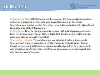 7E Modeli
5) Kapsamına Alma: Öğretmen mevcut kavramların diğer alanlardaki anlamlarını
da hatırlatır, karşılaştırır ve bu yolla yeni kavramlar oluşturur. Bu yönde
öğrencilere yeni sorular sorulur. Öğrenciler ise yeni kavramlarla önceki öğrendikleri
kavramlar arasındaki ilişkiyi görürler.
6) Değiştirme: Grup tartışması yoluyla kavramlar hakkında bilgi paylaşımı yapılır.
Grup tartışmasıyla öğrencilerin fikirleri değişebilir. Fikirleri değişen öğrenciler bu
yolda yeni plan ve deneyler yapmalıdır.
7) İnceleme – Sınama: 7e modelinin son aşaması olan inceleme aşamasında
öğretmen, öğrencilerin kazandıkları yeni kavram ve becerileri inceler , bunları
ölçerek davranış değişikliklerinin sebeplerini açıklamaya çalışır. Öğretmenin açık
uçlu sorularına karşılık öğrenciler delillerini ve açıklamalarını ortaya koyarak açık
uçlu cevaplar vermeye çalışır.
 