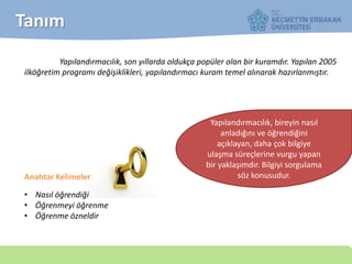 Tanım
Yapılandırmacılık, son yıllarda oldukça popüler olan bir kuramdır. Yapılan 2005
ilköğretim programı değişiklikleri, yapılandırmacı kuram temel alınarak hazırlanmıştır.
Yapılandırmacılık, bireyin nasıl
anladığını ve öğrendiğini
açıklayan, daha çok bilgiye
ulaşma süreçlerine vurgu yapan
bir yaklaşımdır. Bilgiyi sorgulama
söz konusudur.Anahtar Kelimeler
• Nasıl öğrendiği
• Öğrenmeyi öğrenme
• Öğrenme özneldir
 