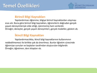 Temel Özellikleri
Birincil Bilgi Kaynakları
Yapılandırmacı öğrenme, bilgiye birincil kaynaklardan ulaşmayı
esas alır. Buna göre birincil bilgi kaynakları, öğrencilerin doğrudan gerçek
yaşam deneyimleriyle elde ettiği, işlenmemiş ham verilerdir.
Örneğin; deneyler, gerçek yaşam deneyimleri, gerçek modeller, gözlem vb.
İkincil Bilgi Kaynakları
Yapılandırmacılıkta, ikincil bilgi kaynaklarının kullanımının
reddedilmemesi ile birlikte çok da önerilmez. Bunlar öğretim sürecinde
öğrenciye sunulan ve başkaları tarafından oluşturulan bilgilerdir.
Örneğin; öğretmen, ders kitapları vb.
 