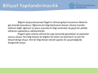 Bilişsel Yapılandırmacılık
Bilginin oluşturulmasında Piaget’in zihinsel gelişim kuramının ilkelerini
göz önünde bulundurur. Öğrenme bir bilgi bütününün bireyin zihnine transfer
edilmesi değil; öğrenen ve çevre arasında ön bilgi tarafından da güçlü bir şekilde
etkilenen yapılandırıcı etkileşimlerdir.
Piaget’e göre anlama zihinsel bir yapı içerisinde gerçekleşir ve yaşantılar
sonucu oluşur. Yeni bilgi bireyin ön bilgileri ile tutarlı ise özümsenir ve yeni bir
bilişsel denge oluşur. Yeni bir bilgi bireyin önceki yapıları ile uyuşmadığında
dengesizlik oluşur.
 