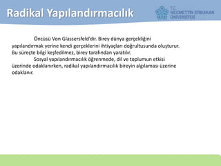 Öncüsü Von Glassersfeld’dir. Birey dünya gerçekliğini
yapılandırmak yerine kendi gerçeklerini ihtiyaçları doğrultusunda oluşturur.
Bu süreçte bilgi keşfedilmez, birey tarafından yaratılır.
Sosyal yapılandırmacılık öğrenmede, dil ve toplumun etkisi
üzerinde odaklanırken, radikal yapılandırmacılık bireyin algılaması üzerine
odaklanır.
Radikal Yapılandırmacılık
 
