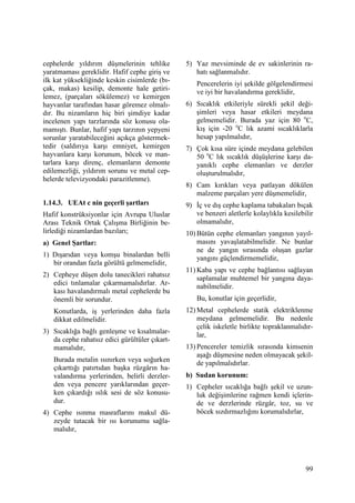 99
cephelerde yıldırım düşmelerinin tehlike
yaratmaması gereklidir. Hafif cephe giriş ve
ilk kat yüksekliğinde keskin cisimlerde (bı-
çak, makas) kesilip, demonte hale getiri-
lemez, (parçaları sökülemez) ve kemirgen
hayvanlar tarafından hasar göremez olmalı-
dır. Bu nizamların hiç biri şimdiye kadar
incelenen yapı tarzlarında söz konusu ola-
mamıştı. Bunlar, hafif yapı tarzının yepyeni
sorunlar yaratabileceğini açıkça göstermek-
tedir (saldırıya karşı emniyet, kemirgen
hayvanlara karşı korunum, böcek ve man-
tarlara karşı direnç, elemanların demonte
edilemezliği, yıldırım sorunu ve metal cep-
helerde televizyondaki parazitlenme).
1.14.3. UEAt c nin geçerli şartları
Hafif konstrüksiyonlar için Avrupa Uluslar
Arası Teknik Ortak Çalışma Birliğinin be-
lirlediği nizamlardan bazıları;
a) Genel Şartlar:
1) Dışarıdan veya komşu binalardan belli
bir orandan fazla görültü gelmemelidir,
2) Cepheye düşen dolu tanecikleri rahatsız
edici tınlamalar çıkarmamalıdırlar. Ar-
kası havalandırmalı metal cephelerde bu
önemli bir sorundur.
Konutlarda, iş yerlerinden daha fazla
dikkat edilmelidir.
3) Sıcaklığa bağlı genleşme ve kısalmalar-
da cephe rahatsız edici gürültüler çıkart-
mamalıdır,
Burada metalin ısınırken veya soğurken
çıkarttığı patırtıdan başka rüzgârın ha-
valandırma yerlerinden, belirli derzler-
den veya pencere yarıklarından geçer-
ken çıkardığı ıslık sesi de söz konusu-
dur.
4) Cephe ısınma masraflarını makul dü-
zeyde tutacak bir ısı korunumu sağla-
malıdır,
5) Yaz mevsiminde de ev sakinlerinin ra-
hatı sağlanmalıdır.
Pencerelerin iyi şekilde gölgelendirmesi
ve iyi bir havalandırma gereklidir,
6) Sıcaklık etkileriyle sürekli şekil deği-
şimleri veya hasar etkileri meydana
gelmemelidir. Burada yaz için 80 o
C,
kış için -20 o
C lık azami sıcaklıklarla
hesap yapılmalıdır,
7) Çok kısa süre içinde meydana gelebilen
50 o
C lık sıcaklık düşüşlerine karşı da-
yanıklı cephe elemanları ve derzler
oluşturulmalıdır,
8) Cam kırıkları veya patlayan dökülen
malzeme parçaları yere düşmemelidir,
9) Đç ve dış cephe kaplama tabakaları bıçak
ve benzeri aletlerle kolaylıkla kesilebilir
olmamalıdır,
10) Bütün cephe elemanları yangının yayıl-
masını yavaşlatabilmelidir. Ne bunlar
ne de yangın sırasında oluşan gazlar
yangını güçlendirmemelidir,
11) Kaba yapı ve cephe bağlantısı sağlayan
saplamalar muhtemel bir yangına daya-
nabilmelidir.
Bu, konutlar için geçerlidir,
12) Metal cephelerde statik elektriklenme
meydana gelmemelidir. Bu nedenle
çelik iskeletle birlikte topraklanmalıdır-
lar,
13) Pencereler temizlik sırasında kimsenin
aşağı düşmesine neden olmayacak şekil-
de yapılmalıdırlar.
b) Sudan korunum:
1) Cepheler sıcaklığa bağlı şekil ve uzun-
luk değişimlerine rağmen kendi içlerin-
de ve derzlerinde rüzgâr, toz, su ve
böcek sızdırmazlığını korumalıdırlar,
 