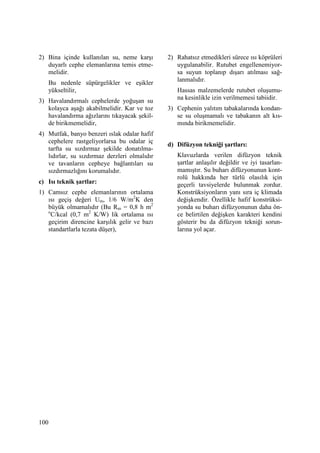 100
2) Bina içinde kullanılan su, neme karşı
duyarlı cephe elemanlarına temis etme-
melidir.
Bu nedenle süpürgelikler ve eşikler
yükseltilir,
3) Havalandırmalı cephelerde yoğuşan su
kolayca aşağı akabilmelidir. Kar ve toz
havalandırma ağızlarını tıkayacak şekil-
de birikmemelidir,
4) Mutfak, banyo benzeri ıslak odalar hafif
cephelere rastgeliyorlarsa bu odalar iç
tarfta su sızdırmaz şekilde donatılma-
lıdırlar, su sızdırmaz derzleri olmalıdır
ve tavanların cepheye bağlantıları su
sızdırmazlığını korumalıdır.
c) Isı teknik şartlar:
1) Camsız cephe elemanlarının ortalama
ısı geçiş değeri Um, 1/6 W/m2
K den
büyük olmamalıdır (Bu Rm = 0,8 h m2
o
C/kcal (0,7 m2
K/W) lik ortalama ısı
geçirim direncine karşılık gelir ve bazı
standartlarla tezata düşer),
2) Rahatsız etmedikleri sürece ısı köprüleri
uygulanabilir. Rutubet engellenemiyor-
sa suyun toplanıp dışarı atılması sağ-
lanmalıdır.
Hassas malzemelerde rutubet oluşumu-
na kesinlikle izin verilmemesi tabiidir.
3) Cephenin yalıtım tabakalarında kondan-
se su oluşmamalı ve tabakanın alt kıs-
mında birikmemelidir.
d) Difüzyon tekniği şartları:
Klavuzlarda verilen difüzyon teknik
şartlar anlaşılır değildir ve iyi tasarlan-
mamıştır. Su buharı difüzyonunun kont-
rolü hakkında her türlü olasılık için
geçerli tavsiyelerde bulunmak zordur.
Konstrüksiyonların yanı sıra iç klimada
değişkendir. Özellikle hafif konstrüksi-
yonda su buharı difüzyonunun daha ön-
ce belirtilen değişken karakteri kendini
gösterir bu da difüzyon tekniği sorun-
larına yol açar.
 