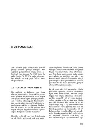 101
2. DIŞ PENCERELER
Son yıllarda yapı cephelerinin pencere
yüzeyi oranları, gittikçe artmıştır. Brüt
cephenin pencerelerinin yüzey oranı, ge-
leneksel yapı tarzında % 15-25 iken, bu
değer bugün % 35-90’a kadar ulaşmıştır.
Bu sebeple bir çok yapı fiziksel sorun
ortaya çıkmıştır.
2.1. SORUNLAR (PROBLEMLER)
Dış cephenin ne kadarının cam yüzey
olacağı, şartlara göre, farklı şekilde saptan-
ması gereken bir problemdir. Fazla büyük
cam yüzeylerinin hiçbir gerekçe gösterme-
den ve sadece estetik açıdan değerlendirile-
rek, yapıya sadece modern bir görünüm ka-
zandırılacak şekilde uygulanması hatalıdır.
Bir çok şehirde modern bir yapının, fazla
büyük olmayan dış pencerelerle de sağlana-
cağına dair yeterli kanıtlar mevcuttur.
Doğaldır ki, büyük cam yüzeylerin lehinde
ve aleyhinde söylenecek çok şey vardır.
Şehre bağlanmış insanın ışık, hava, güneş
vedoğaya olan özlemi mümkün olduğunca
büyük pencerelere karşı isteği arttırmakta-
dır. Ama buna karşı zemine kadar ulaşan
pencerelerde, ev sahibinin cam yüzeyi alt
kısmını çeşitli yöntemlerle dışarıdan içeriyi
göstermeyecek hale getirdikleri ve böylece
yine belli bir tür duvar paravanası, parapet
oluşturdukları görülmektedir.
Büyük cam yüzeyleri savunanlar, büyük
pencereler sayesinde kullanılan sahanın art-
tığını iddia etmektedirler. Pencere yüzeyi
küçük olan çalışma odalarında şimdiye ka-
dar kişi başına 15 – 20 m2
zemin alanı dü-
şerken bu değerin, Đsviçre’deki aşırı büyük
pencereli bürolarda kişi başına 7,4 m2
ye
düşürüldüğü, stop – ray camlarından (ışın
kesici camlar) büyük pencere alanı olan bir
büroda çalışanlara kişi başına sadece 6,5 m2
kullanım alanı yetmekte olduğu söylenmek-
tedir. Buna karşı pratikte, kafa işçilerinin bu
tür “rasyonel” odalardan uzak kalıp, ni-
telikli konstrüksiyon ve donanımlarına rağ-
 