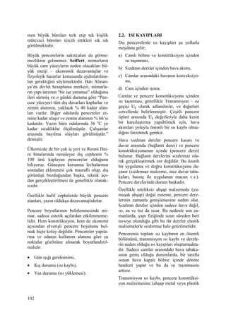 102
men büyük büroları terk etip tek kişilik
mütevazi büroları tercih ettikleri sık sık
görülmektedir.
Büyük pencerelerin sakıncaları da görme-
mezlikten gelinemez. Seiffert, mimarların
büyük cam yüzeylerin neden olacakları bü-
yük enerji – ekonomik dezavantajlar ve
fizyolojik hasarlar konusunda aydınlatılma-
ları gerektiğini söylemektedir. Batı Alman-
ya’da devlet hesaplama merkezi, mimarla-
rın yapı tarzının “bir işe yaramaz” olduğunu
ileri sürmüş ve o günkü duruma göre “Pen-
cere yüzeyeri tüm dış duvarları kaplarlar ve
zemin alanının, yaklaşık % 40 kadar alan-
ları vardır. Diğer odalarda pencereler ze-
mine kadar ulaşır ve zemin alanının % 66’sı
kadardır. Yazın büro odalarında 36 o
C ye
kadar sıcaklıklar ölçülmüştür. Çalışanlar
arasında bayılma olayları görülmüştür.”
demiştir.
Ülkemizde de bir çok iş yeri ve Resmi Dai-
re binalarında neredeyse dış cephenin %
100 ünü kaplayan pencereler olduğunu
biliyoruz. Güneşten korunma levhalarının
sonradan eklenmesi çok masraflı olup, dış
görünüşü bozduğundan başka, teknik açı-
dan gerçekleştirilmesi de genellikle olanak-
sızdır.
Özellikle hafif cephelerde büyük pencere
alanları, yazın oldukça dezavantajlıdırlar.
Pencere boyutlarının belirlenmesinde mi-
mar, sadece estetik açılardan etkilenmeme-
lidir. Hem konstrüksiyon, hem de ekonomi
açısından elverişli pencere boyutunu bul-
mak hiçte kolay değildir. Pencereler yapıla-
rına ve odanın kullanım alanına göre şu
noktalar gözönüne alınarak boyutlandırıl-
malıdır.
• Gün ışığı gereksinimi,
• Kış durumu (ısı kaybı),
• Yaz durumu (ısı yüklemesi).
2.2. ISI KAYIPLARI
Dış pencerelerde ısı kayıpları şu yollarla
meydana gelir;
a) Camlı bölme ve konstrüksiyon içinden
ısı taşınması,
b) Sızdıran derzler içinden hava akımı,
c) Camlar arasındaki havanın konveksiyo-
nu,
d) Cam içinden ışıma.
Camlar ve pencere konstrüksiyonu içinden
ısı taşınması, genellikle Transmisyon – ısı
geçişi Up olarak adlandırılır, ve değerleri
cetvellerde belirlenmiştir. Çeşitli pencere
tipleri arasında Up değerleriyle daha kesin
bir karşılaştırma yapabilmek için, hava
akımları yoluyla önemli bir ısı kaybı olma-
dığını farzetmek gerekir.
Hava sızdıran derzler pencere kasası ve
duvar arasında (bağlantı derzi) ve pencere
konstrüksiyonunun içinde (pencere derzi)
bulunur. Bağlantı derzlerini sızdırmaz ola-
rak gerçekleştirmek zor değildir. Bu özenli
bir uygulama ve doğru konstrüksiyona da-
yanır (sızdırmaz malzeme, ince duvar taba-
kaları, basınç ile uygulanan macun v.s.).
Pencere derzlerinde durum başkadır.
Özellikle niteliksiz ahşap malzemede (yu-
muşak ahşap) doğal esneme, pencere derz-
lerinin zamanla genişlemesine neden olur.
Sızdıran derzler içinden sadece hava değil,
ısı, su ve toz da sızar. Bu nedenle son za-
manlarda, yapı fiziğinde uzun süreden beri
tavsiye olunduğu gibi bu tür derzler elastik
malzemelerle sızdırmaz hale getirilmelidir.
Pencerenin toplam ısı kaybının en önemli
bölümünü, transmisyon ısı kaybı ve derzle-
rin neden olduğu ısı kayıpları oluşturmakta-
dır. Sadece camlar arasındaki hava tabaka-
sının geniş olduğu durumlarda, bir tarafta
ısınan hava kapalı bölme içinde dönme
hareketi yapar ve bu da ısı taşınmasını
arttırır.
Transmisyon ısı kaybı, pencere konstrüksi-
yon malzemesine (ahşap metal veya plastik
 