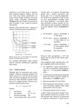 103
malzeme) ve cam levha sayısı ve araların-
daki uzaklığın değerine bağlıdır. Bir çok
cam levha arka arkaya yerleştirilirse ısı
geçişi önemli ölçüde azaltılmış olur (cam
yerine şeffaf folyolarda kullanılabilir).
W.Kunze (Dresden Teknik Üniversitesi) ye
göre bu açıdan, 3 cam levhalı bir pencere
ekonomiktir.
Örneğin: Çifte camlı bir termo – pencere ve
buna ek olarak bir normal cam (Şekil 84).
1 Kcal/m2
.ho
C = 1.163 W/m2
.K
84 Cam levha sayısı ve hava tabakasının kalınlığına
bağımlı olarak pencerenin ısı kaybı.
Bu, olanaklar dahilindedir. Fakat sızdıran
pencere derzlerin problemlerini gidermek
daha zordur.
2.2.1. Sızdıran derzler
Bilindiği gibi, bir pencerenin derz geçir-
genliği a faktörü yardımıyla belirtilir. Bu
faktör, pencere de 1 mm WS lik bir basınç
farkı söz konusu olduğunda, her metre derz
başına bir saatte dışarıdan ne kadar miktar
hava [m3
] sızdığını gösterir. Pencere derz-
lerinden sızan hava hacmi için:
V = a . L . ∆ p [ m3
/ h ]
Burada :
V hava hacmi [m3
]
a derz faktörü [m3
/ h . m] ,
L derzlerin uzunluğu [m]
∆ p havanın basınç farkı [kp / m2
] dir.
Verilere göre, ısı kaybının bulunmasında
gerekli olan a faktörü pencerenin yapı
tarzına göre 3 ile 1,2 arasında değişmekte-
dir. Bu basit bir saptamadır. Fakat bir oda-
nın derz geçirgenliğiyle meydana gelen
hava akımı değerinin 1 den büyük olma-
ması kesinlikle uyulması gereken bir ku-
raldır. Eğer bu şarta uyulacaksa a faktörüyle
şu geçerli değerler buunur (Caemmerer’e
göre).
a; 0,5 ten küçük : pencere büyüklüğü 5
m2
den fazla
0,5 ile 1 arası : pencere büyüklüğü 5
m2
den küçük iyi bir
uygulama
1 ile 2 arası : pencere büyüklüğü 5
m2
den küçükse yeterli
bir uygulama
2 den büyük : Şart yerine gelmez
Norveç’te derz geçirgenliği a, 0,57 den
büyük olan bir pencere kötü olarak tanım-
lanmaktadır.
Yapı pratiğinde çeşitli yazarlara göre a de-
ğeri, aşağıdaki şekilde tesbit edilmiştir.
• Đyi uygulanmış ahşap pencerelerde a
2,0, çok iyi uygulanmış ahşap pencere-
lerde 1,2 – 1,5 arasındadır (Schüle’ye
göre),
• Çift katlı pencerelerde (burada katlardan
sadece bir tanesi sızdırmaz şekilde ör-
ter) ortalama 1,5 (Seiffert’e göre),
• Basit pencerelerde 2,0 veya fazlası,
• Kötü uygulanmış pencerelerde ve fazla
nemli keresteden yapılmış bütün ahşap
pencerelerde 3,0 ile 5,0 arası,
• Metal pencerelerde 2,0 ile 2,5 arası.
a değeri ahşap pencerelerde ahşabın esne-
mesi nedeniyle sonraki üç yıl içinde % 10-
100 arasında artar. Böylece bir pencerenin
ısı kaybının transmisyon ısı kaybı veya ısı
 