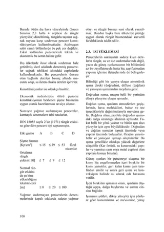 108
Burada bütün dış hava yüzeyleinde (bazen
binanın 2,3 hatta 4 cephesi de rüzgâr
yüzeyidir) düzeltilmiş, rüzgârla taşınan sağ-
nak suyuna karşı sızdırmaz pencere konst-
rüksiyonları kullanılmaktadır. Açılmayan
sabit camlı bölümlerde bu pek zor değildir.
Fakat kullanılan pencerelerde teknik ve
ekonomik bu sorun haline gelir.
Dış ülkelerde ilave olarak sızdırmaz hale
getirilmiş, özel odalarda denenmiş pencere-
ler sağnak tehlikesi altındaki cephelerde
kullanılmaktadır. Bu pencerelerin duvara
olan bağlantı derzleri basınç altında ma-
cunlu olup, su ileten oluklu derzler içerirler.
Konstrüksiyonlar ise oldukça basittir.
Ekonomik nedenlerden ötürü pencere
konstrüksiyonun beklenen şişme basıncına
uygun olarak hazırlanması tavsiye olunur.
Norveçte yağmur sızdırmayan pencereler,
karmaşık denemelere tabi tutulurlar.
DIN 18055 sayfa 2’de (1971) rüzgâr etkisi-
ne göre dört pencere tipi saptanmıştır.
Etki grubu A B C D
Şişme basıncı
[Kp/cm2
] ≤ 15 ≤ 29 ≤ 53 Özel
nizamlar
Ortalama
rüzgâr
şiddeti [Bf] ≤ 7 ≤ 9 ≤ 12
Normal rüz-
gâr etkisin-
de şu bina
yüksekliğine
tekabül eder
[m] ≤ 8 ≤ 20 ≤ 100
Yağmur sızdırmayan pencerelerin denen-
melerinde kapalı odalarda sadece yağmur
olayı ve rüzgâr basıncı suni olarak yaratıl-
maz. Bundan başka bazı ülkelerde pratiğe
uygun olarak rüzgâr basıncındaki kuvvetli
farklılıklarda taklit edilir.
2.3. ISI YÜKLEMESĐ
Pencerelerin sakıncaları sadece kışın derz-
lerin rüzgâr, su ve toz sızdırmalarında değil,
yazın da güneş ışınlamasının bir bölümünü
az bir zayıflatmayla hatta hiç zayıflatmadan
yapının içlerine iletmelerinde de belirginle-
şir.
Bilindiği gibi bir yapıya ulaşan atmosferik
ışıma direkt (doğrudan), diffuse (dağılan)
ve yansıyan ışımalardan meydana gelir.
Doğrudan ışıma, uzayın belli bir yerinden
dünya yüzeyine ulaşan ışımadır.
Dağılan ışıma, ışınların atmosferden geçiş-
lerinde, hava molekülleri, buhar ve toz
tanecikleriyle dağıtılmalarıyla meydana ge-
lir. Dağılma alanı, pratikte doğrudan ışıma-
daki dalga uzunluğu alanının aynısıdır. Fa-
kat belli bir yönü yoktur ve bütün ışın alıcı
yüzeyler için aynı büyüklüktedir. Doğrudan
ve dağılan ışımalar toprak üzerinde veya
yapılar üzerinde buluşurlar. Oradan yansıtı-
lırlar ve yansıyan ışımayı oluştururlar. Bu
ışıma genellikle oldukça yüksek değerlere
ulaşabilir (Kar örtüsü, su kenarındaki yapı-
lar ve yansıtıcı cam veya metal cephesi olan
yapılara komşu binalar).
Güneş ışınları bir pencereye ulaşırsa bir
kısmı hiç engellenmeden içeri bırakılır bir
kısmı yansıtılır, geri kalan kısmı cam tara-
fından emilir ve sonra geri ışıma ve kon-
veksiyon halinde ısı olarak oda havasına
verilir.
Đçeri bırakılan ışımanın oranı, ışınların düş-
tüğü açıya, dalga boylarına ve camın cin-
sine bağlıdır.
Işımanın şiddeti, dikey yüzeyler için yönle-
re göre konumlarına ve mevsimine, yatay
 