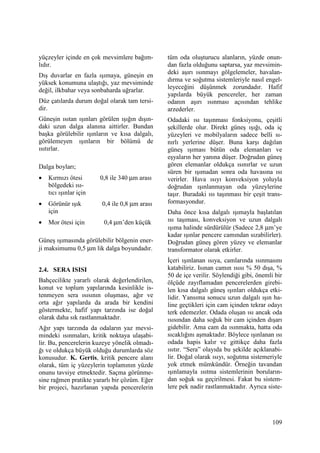 109
yüçzeyler içinde en çok mevsimlere bağım-
lıdır.
Dış duvarlar en fazla ışımaya, güneşin en
yüksek konumuna ulaştığı, yaz mevsiminde
değil, ilkbahar veya sonbaharda uğrarlar.
Düz çatılarda durum doğal olarak tam tersi-
dir.
Güneşin ısıtan ışınları görülen ışığın dışın-
daki uzun dalga alanına aittirler. Bundan
başka görülebilir ışınların ve kısa dalgalı,
görülemeyen ışınların bir bölümü de
ısıtırlar.
Dalga boyları;
• Kırmızı ötesi 0,8 ile 340 µm arası
bölgedeki ısı-
tıcı ışınlar için
• Görünür ışık 0,4 ile 0,8 µm arası
için
• Mor ötesi için 0,4 µm’den küçük
Güneş ışımasında görülebilir bölgenin ener-
ji maksimumu 0,5 µm lik dalga boyundadır.
2.4. SERA ISISI
Bahçecilikte yararlı olarak değerlendirilen,
konut ve toplum yapılarında kesinlikle is-
tenmeyen sera ısısının oluşması, ağır ve
orta ağır yapılarda da arada bir kendini
göstermekte, hafif yapı tarzında ise doğal
olarak daha sık rastlanmaktadır.
Ağır yapı tarzında da odaların yaz mevsi-
mindeki ısınmaları, kritik noktaya ulaşabi-
lir. Bu, pencerelerin kuzeye yönelik olmadı-
ğı ve oldukça büyük olduğu durumlarda söz
konusudur. K. Gertis, kritik pencere alanı
olarak, tüm iç yüzeylerin toplamının yüzde
onunu tavsiye etmektedir. Saçma görünme-
sine rağmen pratikte yararlı bir çözüm. Eğer
bir projeci, hazırlanan yapıda pencerelerin
tüm oda oluşturucu alanların, yüzde onun-
dan fazla olduğunu saptarsa, yaz mevsimin-
deki aşırı ısınmayı gölgelemeler, havalan-
dırma ve soğutma sistemleriyle nasıl engel-
leyeceğini düşünmek zorundadır. Hafif
yapılarda büyük pencereler, her zaman
odanın aşırı ısınması açısından tehlike
arzederler.
Odadaki ısı taşınması fonksiyonu, çeşitli
şekillerde olur. Direkt güneş ışığı, oda iç
yüzeyleri ve mobilyaların sadece belli sı-
nırlı yerlerine düşer. Buna karşı dağılan
güneş ışıması bütün oda elemanları ve
eşyaların her yanına düşer. Doğrudan güneş
gören elemanlar oldukça ısınırlar ve uzun
süren bir ışımadan sonra oda havasına ısı
verirler. Hava ısıyı konveksiyon yoluyla
doğrudan ışınlanmayan oda yüzeylerine
taşır. Buradaki ısı taşınması bir çeşit trans-
formasyondur.
Daha önce kısa dalgalı ışımayla başlatılan
ısı taşıması, konveksiyon ve uzun dalgalı
ışıma halinde sürdürülür (Sadece 2,8 µm’ye
kadar ışınlar pencere camından sızabilirler).
Doğrudan güneş gören yüzey ve elemanlar
transformator olarak etkirler.
Đçeri ışınlanan ısıya, camlarında ısınmasını
katabiliriz. Isınan camın ısısı % 50 dışa, %
50 de içe verilir. Söylendiği gibi, önemli bir
ölçüde zayıflamadan pencerelerden girebi-
len kısa dalgalı güneş ışınları oldukça etki-
lidir. Yansıma sonucu uzun dalgalı ışın ha-
line geçtikleri için cam içinden tekrar odayı
terk edemezler. Odada oluşan ısı ancak oda
ısısından daha soğuk bir cam içinden dışarı
gidebilir. Ama cam da ısınmakta, hatta oda
sıcaklığını aşmaktadır. Böylece ışınlanan ısı
odada hapis kalır ve gittikçe daha fazla
ısıtır. “Sera” olayıda bu şekilde açıklanabi-
lir. Doğal olarak ısıyı, soğutma sistemeriyle
yok etmek mümkündür. Örneğin tavandan
ışınlamayla ısıtma sistemlerinin boruların-
dan soğuk su geçirilmesi. Fakat bu sistem-
lere pek nadir rastlanmaktadır. Ayrıca siste-
 