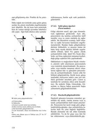 118
saat gölgelenmiş olur. Pratikte de bu yeter-
lidir.
Daha soğuk mevsimlerde yatay gelen güneş
ışınları bu çıkıntı tarafından engellenmeden
içeri düşebilir. Bu da kışın hem psikolojik
hem de ısınma tekniği açısından rahatlatıcı
etki yapar. Eğer halâ rahatsız edici ışımalar
91 Sabit yatay gölgelendiriciler
a) Çıkıntı plaka,
b) Balkonlar,
c) Çerçeve içinde metal ince levhalar,
d) Boru üzerine monte edilmiş ince levhalar.
e) Đki basamaklı gölgelendiriciler,
f) Çok basamaklı, arkası havalandırılan ince levha-
lar.
Güneş ışını düşme açısı α Türkiye için 25o
ile 35o
arası alınabilir.
sözkonusuysa, bunlar açık renk perdelerle
giderilebilir.
2.7.4.2. Sabit güneş siperleri
(Paravanaları)
Gölge etkisinin masif, ağır yapı elemanla-
rıyla sağlanması gereksizdir. Aynı etki,
pencerelerin dış tarafına yerleştirilen hafif
metaller veya ısı emen camlarla da sağla-
nabilir. Bu düzenlerin avantajı, hafif olma-
ları ve cephe havasının hareketini engelle-
memeleridir. Bundan başka gölgelendirme
düzlemi bölünebilir ve pencere önüne iki
hatta fazla sayıda düzlem halinde uygula-
nabilir (Örnek; Şekil 91) çapraz olarak
yerleştirilebilir (bak. Şekil 92). Sıcak ülke-
lerde, asıl bina cephesinin tamamen kaybol-
duğu gölge cepheleri bile yapılmaktadır.
Dükkânların ve mağazaların büyük vitrinle-
ri, çıkıntılı sabit aluminyum paravanalarla
veya tentelerle donatılmaktadır. Bu parava-
nalar, veya tenteler tamamen etkisiz olma-
larına rağmen batı ve güneybatı pencerele-
rine de yerleştirilmektedir. Camın ufak bir
bölümü gölgelendirilip, büyük kısmı güneş
tarafından ısıtılıyorsa sadece cam için teh-
likeli gerilimler meydana gelir. Camın iç
tarafında bir serinleme etkisi artık hissedil-
mez. Bu nedenle Doğu, Güneydoğu, Gü-
neybatı ve Batıya bakan pencereler başka
yöntemlerle gölgelendirilmelidir.
2.7.4.3. Hareketli gölgelendiriciler
Hareketli güneşten korunma sistemleri, ge-
nellikle dış tarafa, camlar arasına veya iç
tarafa yerleştirilebilen hafif metal jaluziler-
dir. Pencerenin her tarafı isteğe göre gölge-
lendirilebileceğinden, dışa yerleştirilmiş ja-
luziler belli bir yöne bağımlı değildirler.
Burada elemanlar tek tek elden kumanda
edilebilirler. Ya da bir grup veya tüm bir
kat elektromotor veya elektrohidrolik güç-
 
