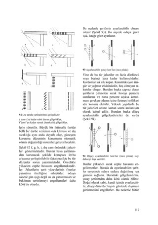 119
92 Dış tarafa yerleştirilmiş gölgelikler
a dan e’ye kadar sabit duran gölgelikler,
f’den i’ye kadar oynak (hareketli) gölgelikler.
lerle yönetilir. Büyük bir ihtimalle ileride
belli bir darbe vericinin oda kliması ve dış
sıcaklığa aynı anda duyarlı olup, güneşten
korunma düzeninin konumunu otomatik
olarak değiştirdiği sistemler geliştirilecektir.
Şekil 92 f, g, h, i, dış cam önündeki jaluzi-
leri göstermektedir. Bunlar hava şartların-
dan korunacak şekilde koruyucu levha
arkasına yerleştirilebilir fakat pratikte bu tür
düzenler sorun yaratmaktadır. Öncelikle
yükselen cephe havasını engellemektedir-
ler; Jaluzilerin şerit yüzeylerinin (bunlar
yansıtma özelliğine sahiptirler, odaya
sadece gün ışığı değil ısı da yansıtmaları ve
beklenen serinlemeyi engellemeleri daha
kötü bir olaydır.
Bu nedenle şeritlerin ayarlanabilir olması
istenir (Şekil 93). Bu sayede odaya giren
ışık, isteğe göre ayarlanır.
93 Ayarlanabilir yatay lam’lar (ince plaka)
Yine de bu tür jaluziler en fazla dördüncü
veya beşinci kata kadar kullanışlıdırlar.
Kordonlar sık sık kopar. Konstrüksiyon rüz-
gâr ve yağmur etkisindedir, hoş olmayan ta-
kırtılar oluşur. Bundan başka çapraz duran
şeritlerin yükselen sıcak havayı pencere
camlarına ve hatta pencere açıksa korun-
ması gereken odanın içine iletmesi tehlikesi
söz konusu olabilir. Yüksek yapılarda bu
tür jaluziler altıncı kattan sonra kullanışsız
olarak kabul edilir. Bundan başka dikey
ayarlanabilir gölgelendiriciler de vardır
(Şekil 94).
94 Düşey ayarlanabilir lam’lar (ince plaka) ısıyı
daha iyi dışa verirler.
Bunlar yükselen sıcak cephe havasını en-
gellemezler. Burada da ayarlanabilen şerit-
ler sayesinde odaya sadece dağıtılmış ışık
girmesi sağlanır. Buradaki gölgelendirme,
yatay şeritlerden daha kötü olarak bilinir.
Doğal olarak sabit, kendi içinde ayarlanabi-
lir, düşey düzenler kapalı günlerde dışarının
görünmesini engellerler. Bu nedenle bütün
 