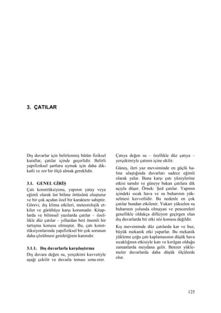 125
3. ÇATILAR
Dış duvarlar için belirlenmiş bütün fiziksel
kurallar, çatılar içinde geçerlidir. Belirli
yapıfiziksel şartlara uymak için daha dik-
katli ve zor bir ölçü almak gereklidir.
3.1. GENEL GĐRĐŞ
Çatı konstrüksiyonu, yapının yatay veya
eğimli olarak üst bölme örtüsünü oluşturur
ve bir çok açıdan özel bir karaktere sahiptir.
Görevi, dış klima etkileri, meteorolojik et-
kiler ve gürültüye karşı korumadır. Kitap-
larda ve bilimsel yazılarda çatılar – özel-
likle düz çatılar – yıllardan beri önemli bir
tartışma konusu olmuştur. Bu, çatı konst-
rüksiyonlarında yapıfiziksel bir çok sorunun
daha çözülmesi gerektiğinin kanıtıdır.
3.1.1. Dış duvarlarla karşılaştırma
Dış duvara değen su, yerçekimi kuvvetiyle
aşağı çekilir ve duvarla teması sona erer.
Çatıya değen su – özellikle düz çatıya –
yerçekimiyle çatının içine ekilir.
Güneş, ileri yaz mevsiminde en güçlü ha-
line ulaştığında duvarları sadece eğimli
olarak yalar. Buna karşı çatı yüzeylerine
etkisi tamdır ve güneye bakan çatılara dik
açıyla düşer. Örnek: Şed çatılar. Yapının
içindeki sıcak hava ve su buharının yük-
selmesi kuvvetlidir. Bu nedenle en çok
çatılar bundan etkilenir. Yukarı yükselen su
buharının yolunda olmayan ve pencereleri
genellikle oldukça difüzyon geçirgen olan
dış duvarlarda bir etki söz konusu değildir.
Kış mevsiminde düz çatılarda kar ve buz,
büyük mekanik etki yaparlar. Bu mekanik
yükleme çoğu çatı kaplamasının düşük hava
sıcaklığının etkisiyle katı ve kırılgan olduğu
zamanlarda meydana gelir. Benzer yükle-
meler duvarlarda daha düşük ölçülerde
olur.
 