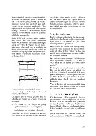 127
Kiremitli eğimli çatı da problemli değildir.
Aşağıdan yukarı doğru gelen su buharı alt
çatı bölmesinde genişlemekte ve rahatla-
maktadır. Burada özel deliklerle çatı aralı-
ğını dış havaya bağlamak gereksizdir. Fakat
eski yapılarda ahşabı korumak için yapılırdı
(Sonuç: Yarasalar vs.) Çatı arasının hacmi
zamanla küçülmektedir, fakat deri (kiremit)
halâ buhar geçirgendir.
Sonra 1920’lerde modern çağın gereksin-
mesi olarak düz çatı tarzına geçilmiştir
(Şekil 98). Fakat halâ havalandırılan bir çatı
aralığı mevcuttur. Böylelikle bu çatı konst-
rüksiyonu, geleneksel çatıyla akrabadır ve
doğru uygulamalarda yaz kış en verimli ve
difüzyon tekniği açısından en tehlikesiz ça-
tıdır. (Hatalı uygulamalar bu durumu olduk-
ça değiştirebilir!)
98 Alt bölmeli (çatı aralı) düz eğimli çatılar.
1 Üst çatı kabuğu, 2 Altı kabuk, 3 Havalandırmalı
çatı arası, 4 Hava hareketi
Geleneksel çatıyla birlikte Şekil 98 deki iki
kabuklu çatı “fonksiyon ayırımı” prensibine
uygundur:
• Üst kabuk su, kar, rüzgâr ve güneş
ışınlarına karşı siper vazifesi görür,
• Alt kabuğun asıl görevi ısı yalıtımıdır.
Çatılardaki alt bölme kaldırılınca, yapının
sıcak havasını dış havadan ayırma ve bütün
yapıfiziksel görevlerinin hepsini yüklenen
tek bir kabuk kalır. Bu sayede yeni ve
önemli sorunlar doğar. Đki kabuklu çatı tek
kabuklu olmakla kalmamış, difüzyon geçir-
gen, eğimli çatı, düz ve sızdırmaz bir çatı
haline gelmiştir.
3.1.4. Düz çatı kavramı
Đleriki bölümler çoğunlukta düz çatının ya-
pıfiziksel ve kaplama tekniği problemleriyle
ilgili olacaktır. Bu nedenle düz çatı kavra-
mının açıklanması gereklidir.
Doğal olarak bu kavram, çatı eğimiyle bağ-
daştırılır. Fakat daha ileri bir düşünüşle sa-
dece çatı eğimi kriteri yardımıyla düz, yarı
eğimli ve eğimli çatıları ayırmanın imkân-
sız olduğunu görürüz.
Düz çatıların uygulanmasıyla ilgili kılavuz-
larda şöyle denir; “Düz çatı 22o
(% 0 ile %
40,4 arası) dan az eğimli çok tabakalı bir
çatıdır.”
Bu kitapta bu tanımlamaya uyulmamıştır.
Düz çatı ile eğimli çatıyı çatı eğimi kri-
terleriyle kesin olarak ayıran belirli bir sınır
yoktur. Örneğin şed çatının eğimleri olduk-
ça diktir. Sızdarmaz çatı örtüleri ile örtül-
düğünde kesin olarak düz çatı karakteri
kazanırlar.
Yapı fizikçi için çatı kapamasının türü daha
önemlidir. Buna göre sızdırmaz çatı örtüleri
ile kaplı tüm çatılar düz çatıdırlar.
3.2. YAPIFĐZĐKSEL ETKĐLER
Çatı kaplamaları yıl boyunca değil, gün bo-
yunca önemli sıcaklık değişimlerine maruz
kalırlar. Sıcaklık etkilerini daha yakından
incelemek şarttır, çünkü çatı kaplamasını
önemli ölçüde etkileyen uzunluk değişiklik-
leri ve hareketler bu etkilerden kaynaklanır-
lar.
Masif levhaların tek taraftan ısınma ile
deforme oluşlarını Şekil 99 şematik olarak
 