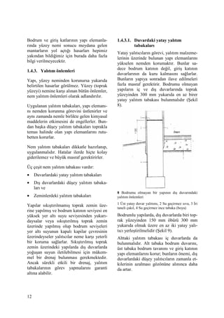12
Bodrum ve giriş katlarının yapı elemanla-
rında yüzey nemi sonucu meydana gelen
mantarların yol açtığı hasarları hepimiz
yakından bildiğimiz için burada daha fazla
bilgi verilmeyecektir.
1.4.3. Yalıtım önlemleri
Yapı, yüzey neminden korunursa yukarıda
belirtilen hasarlar görülmez. Yüzey (toprak
yüzeyi) nemine karşı alınan bütün önlemler,
nem yalıtım önlemleri olarak adlandırılır.
Uygulanan yalıtım tabakaları, yapı elemanı-
nı nemden korunma görevini üstlenirler ve
aynı zamanda nemle birlikte gelen kimyasal
maddelerin etkimesini de engellerler. Bun-
dan başka düşey yalıtım tabakaları toprakla
temas halinde olan yapı elemanlarını rutu-
betten korurlar.
Nem yalıtım tabakaları dikkatle hazırlanıp,
uygulanmalıdır. Hatalar ilerde hiçte kolay
giderilemez ve büyük masraf gerektirirler.
Üç çeşit nem yalıtım tabakası vardır:
• Duvarlardaki yatay yalıtım tabakaları
• Dış duvarlardaki düşey yalıtım tabaka-
ları ve
• Zeminlerdeki yalıtım tabakaları
Yapılar sıkıştırılmamış toprak zemin üze-
rine yapılmış ve bodrum katının seviyesi en
yüksek yer altı suyu seviyesinden yukarı-
daysalar veya sıkıştırılmış toprak zemin
üzerinde yapılmış olup bodrum seviyeleri
yer altı suyunun kapalı kapilar çevresinin
üzerindeyseler yalıtıcılar neme karşı yeterli
bir koruma sağlarlar. Sıkıştırılmış toprak
zemin üzerindeki yapılarda dış duvarlarda
yoğuşan suyun iletilebilmesi için mükem-
mel bir drenaj bulunması gerekmektedir.
Ancak sürekli etkili bir drenaj, yalıtım
tabakalarının görev yapmalarını garanti
altına alabilir.
1.4.3.1. Duvardaki yatay yalıtım
tabakaları
Yatay yalıtıcıların görevi, yalıtım malzeme-
lerinin üzerinde bulunan yapı elemanlarını
yükselen nemden korumaktır. Bunlar sa-
dece bodrum katının değil, giriş katının
duvarlarının da kuru kalmasını sağlarlar.
Bunların yapıya sonradan ilave edilmeleri
fazla masraf gerektirir. Bodrumu olmayan
yapıların iç ve dış duvarlarında toprak
yüzeyinden 300 mm yukarıda en az birer
yatay yalıtım tabakası bulunmalıdır (Şekil
8).
8 Bodrumu olmayan bir yapının dış duvarındaki
yalıtım önlemleri
1 Üst yatay duvar yalıtımı, 2 Su geçirmez sıva, 3 Đri
taneli çakıl, 4 Su geçirmez ince tabaka (boya)
Bodrumlu yapılarda, dış duvarlarda biri top-
rak yüzeyinden 150 mm öbürü 300 mm
yukarıda olmak üzere en az iki yatay yalı-
tıcı yerleştirilmelidir (Şekil 9).
Alttaki yalıtım tabakası iç duvarlarda da
bulunmalıdır. Alt tabaka bodrum duvarını,
üst tabaka bodrum tavanını ve giriş katının
yapı elemanlarını korur; bunların önemi, dış
duvarlardaki düşey yalıtıcıların zamanla et-
kilerinin azalması gözönüne alınınca daha
da artar.
 