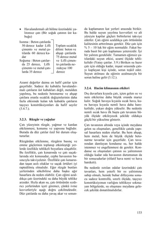 133
• Havalandırmalı alt bölme üzerindeki ya-
lıtımsız çatı (Bir soğuk çatının üst ka-
buğu)
Isınma : Beton çatılarda
50 derece kadar Lifli Toplam sıcaklık
çimento ve metal ça- dilimi beton ve
tılarda 60 derece ka- ahşap çatılarda
dar 75 derece metal
Soğuma : Beton çatılar- ve Lifli çimen-
da 25 derece, Lifli to çatılarda ne-
çimento ve metal çatı- redeyse 100
larda 35 derece derece
Azami değerler daima en hafif çatılar için
geçerlidir. Sadece iki kabuklu havalandır-
malı çatıların üst kabukları değil, metalden
yapılmış, bu nedenle betonarme ve ahşap
çatılara oranla sıcaklık değişimlerinin daha
fazla etkisinde kalan tek kabuklu çatıların
taşıyıcı konstrüksiyonları da hafif sayılır
(3.4.7.).
3.2.3. Rüzgâr ve yağışlar
Çatı yüzeyinin rüzgâr, yağmur ve kardan
etkilenmesi, konumu ve yapısına bağlıdır.
Burada da düz çatılar özel bir durum oluş-
tururlar.
Rüzgârdan etkilenme, rüzgârın basınç ve
emme güçlerinin toplanıp etkinleştiği yer-
lerde özellikle tehlikeli boyutlara ulaşabilir.
Bu özellikle, çatı kenarında ve çatı saçak-
larında söz konusudur, cephe havasının ba-
sıncıyla takviyelenir. Özellikle çatı kenarın-
dan taşan asılı oluklar ve saçak örtüleri iyi
raptedilmiş olmalıdır. Eğer rüzgâr bunları
yerlerinden sökebilirse daha başka ağır
hasarlara da neden olabilir. Çatı eğimi azal-
dıkça çatı üzerindeki su daha büyük tehlike
arzeder. Hızla akan su, çatı örtüsünün sızdı-
rıcı yerlerinden içeri giremez, çünkü ivme
kuvvetleriyle aşağı doğru çekilmektedir.
Düz çatılarda su daha yavaş akar ve sonun-
da kaplamanın kat yerleri arasında birikir.
Bu halde suyun yayılma kuvvetleri ve alt
yüzeyin kapilar güçleri birbirlerini takviye
ederler. Çatı eğimi azaldıkça çatı örtüsünün
kalitesinin arttırılması gerekir. Düz çatı için
% 5 – 10 luk bir eğim normaldir. Fakat bu-
rada basit bir çatı kaplaması yetersizdir. Đyi
bir yalıtım gereklidir. Tamamen eğimsiz ça-
tılardaki suyun etkisi, azami ölçüde tehli-
kelidir (Yatay çatılar. 3.9.) Biriken su hazır
çatı için olduğu kadar, inşaat sırasında çatı-
yı kaplayan kişi içinde, sorun teşkil eder.
Suyun atılması da eğimin azalmasıyla bir
sorun haline gelir (3.12.).
3.2.4. Hacim klimasının etkileri
Dış duvarlara kıyasla çatı, içten gelen ısı ve
nem etkilerine daha büyük oranda maruz
kalır. Soğuk havaya kıyasla sıcak hava, ku-
ru havaya kıyasla nemli hava daha hare-
ketlidir, yukarı doğru yükselir. Bu nedenle
nemli sıcak hava ilk başta çatı tavanını bü-
yük ölçüde etkileyecek şekilde oldukça
güçlü bir yükselme gösterir.
Çatı tavanının altında veya içinde meydana
gelen su oluşmaları, genellikle çatıda yapı-
sal hasarlara neden olurlar. Bu hem ahşap,
hem metal, hem de büyük ölçüde beto-
narme tavanlar için geçerlidir. Çatı tava-
nından damlayan kondanse su, her halde
istenmez ve engellenmesi de gerekir. Kon-
danse su oluşmaları çatının ısı yalıtımının
olduğu kadar oda havasının durumunun da
bir sonucudurlar (rölatif hava nemi ve hava
hareketi).
Bu nedenle ısıtılan odalar üzerindeki çatı
tavanları, hem yeterli bir ısı yalıtımına
sahip olmalı, hemde buhar difüzyonu sonu-
cu sadece kontrollü, sınırlı ölçüde, taşıyıcı
konstrüksiyonun varlığını tehlikeye sokma-
yan bölgelerde, su oluşması meydana gele-
cek şekilde donatılmalıdırlar.
 