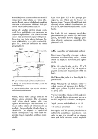 134
Konstrüksiyonun donma noktasının normal
olarak isabet ettiği tabaka, ısı yalıtım taba-
kasıdır. Đleride yalıtım tabakaları içindeki az
miktarda su oluşmasını tehlikesiz hale ge-
tirecek önlemlerden söz edilecektir.
Çatıya alt taraftan sürekli olarak sıcak,
nemli hava geldiğinden çatı tavanında su
oluşması engellenemez olan odalar mutlaka
vardır. Yapı elemanının doğru bir biçimlen-
dirmesiyle çatı, buhar akımı yönünden faz-
ladan yüklenebilir veya yükü azaltılabilir.
Şekil 107, pratikten enteresan bir örnek
göstermektedir.
107 Çatı tavanlarının oda şartlarından etkilenmesi
a) Ahşap çatı tavanı altında birikenhava, odada bir
havalandırma yok,
b) Çatı tavanının serbest veya mekanik oda hava-
landırılması ile rahatlatılması
Mimar, burada nem kaynağı olmayan bir
fabrika salonu çizmiştir. Dış duvarlarda
camlı bölme olarak sadece sabit, cam
tuğlalar kullanılmıştır. Havalandırma ola-
nakları sadece odanın alt bölümlerinden ve
kısıtlıdır. Çatının altında yükselen hava bi-
rikmektedir. Çatı ahşaptır ve yapıfiziksel
açıdan kullanışsızdır. 6 ay sonra tavan böl-
gesinde sünger oluşmaları görülmesi müm-
kündür.
Eğer salon Şekil 107 b deki şemaya göre
yapılırsa, çatı örtüsü için bir tehlike söz
konusu olmaz. Yapının yüksekliği pek fazla
olmadığı sürece mekanik havalandırma ye-
rine etkin, serbest bir havalandırma kulanı-
labilir.
Bu örnek, bir çatı tavanının yapıfiziksel
yüklenmesinin ağır, nizami veya hafif oldu-
ğunun, durumdan duruma değiştiği gözö-
nüne alınarak saptanması gerektiğini bize
göstermektedir.
3.2.5. Asgari ısı korunumunun şartları
Batı Almanya’da çatılar için asgari ısı koru-
numunun normlandırılmış şartları, istisnai
olarak kış değil yaz durumuna göre saptan-
mıştır.
DIN 4108 e göre bir düz çatı için 1,25 m2
h
o
C/kcal (yaklaşık 1,08 K/W) lık asgari ısı
geçirim direnci şart koşulmuştur (1965 ten
beri).
Hafif konstrüksiyonlar için daha büyük de-
ğerler istenir.
Doğu Almanya’da tek kabuklu çatılar ve
soğuk çatıların alt kabukları için Tablo 17
deki asgari yalıtım değerleri istenir (Sabit
ısı geçişi için).
Yaz mevsimindeki büyük sıcaklık değişme-
leri nedeniyle Doğu Almanya’da ayrıca şu
sıcaklık amplitüdü azaltmaları şart koşulur:
Soğuk çatıların alt kabukları için v ≥ 15
Tek kabuklu çatılar için v ≥ 25
Bu sayede hafif bir çatının yetersiz bir ısı
yalıtımıyla donatılması engellenmiş olur.
Ağır bir çatı için normal bir ısı yalıtımı,
fakat çok hafif bir çatıda yeterli amplitüd
 