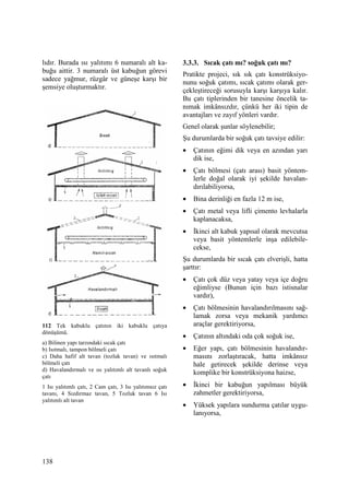 138
lıdır. Burada ısı yalıtımı 6 numaralı alt ka-
buğu aittir. 3 numaralı üst kabuğun görevi
sadece yağmur, rüzgâr ve güneşe karşı bir
şemsiye oluşturmaktır.
112 Tek kabuklu çatının iki kabuklu çatıya
dönüşümü.
a) Bilinen yapı tarzındaki sıcak çatı
b) Isıtmalı, tampon bölmeli çatı
c) Daha hafif alt tavan (tozluk tavan) ve ısıtmalı
bölmeli çatı
d) Havalandırmalı ve ısı yalıtımlı alt tavanlı soğuk
çatı
1 Isı yalıtımlı çatı, 2 Cam çatı, 3 Isı yalıtımsız çatı
tavanı, 4 Sızdırmaz tavan, 5 Tozluk tavan 6 Isı
yalıtımlı alt tavan
3.3.3. Sıcak çatı mı? soğuk çatı mı?
Pratikte projeci, sık sık çatı konstrüksiyo-
nunu soğuk çatımı, sıcak çatımı olarak ger-
çekleştireceği sorusuyla karşı karşıya kalır.
Bu çatı tiplerinden bir tanesine öncelik ta-
nımak imkânsızdır, çünkü her iki tipin de
avantajları ve zayıf yönleri vardır.
Genel olarak şunlar söylenebilir;
Şu durumlarda bir soğuk çatı tavsiye edilir:
• Çatının eğimi dik veya en azından yarı
dik ise,
• Çatı bölmesi (çatı arası) basit yöntem-
lerle doğal olarak iyi şekilde havalan-
dırılabiliyorsa,
• Bina derinliği en fazla 12 m ise,
• Çatı metal veya lifli çimento levhalarla
kaplanacaksa,
• Đkinci alt kabuk yapısal olarak mevcutsa
veya basit yöntemlerle inşa edilebile-
cekse,
Şu durumlarda bir sıcak çatı elverişli, hatta
şarttır:
• Çatı çok düz veya yatay veya içe doğru
eğimliyse (Bunun için bazı istisnalar
vardır),
• Çatı bölmesinin havalandırılmasını sağ-
lamak zorsa veya mekanik yardımcı
araçlar gerektiriyorsa,
• Çatının altındaki oda çok soğuk ise,
• Eğer yapı, çatı bölmesinin havalandır-
masını zorlaştıracak, hatta imkânsız
hale getirecek şekilde derinse veya
komplike bir konstrüksiyona haizse,
• Đkinci bir kabuğun yapılması büyük
zahmetler gerektiriyorsa,
• Yüksek yapılara sundurma çatılar uygu-
lanıyorsa,
 