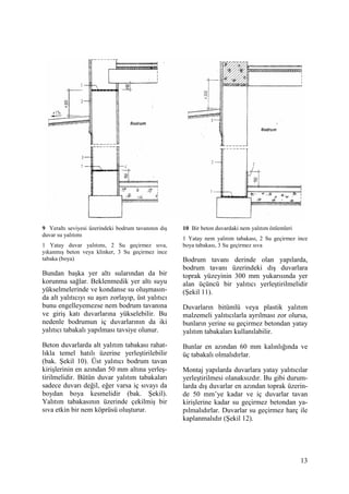 13
9 Yeraltı seviyesi üzerindeki bodrum tavanının dış
duvar su yalıtımı
1 Yatay duvar yalıtımı, 2 Su geçirmez sıva,
yıkanmış beton veya klinker, 3 Su geçirmez ince
tabaka (boya)
Bundan başka yer altı sularından da bir
korunma sağlar. Beklenmedik yer altı suyu
yükselmelerinde ve kondanse su oluşmasın-
da alt yalıtıcıyı su aşırı zorlayıp, üst yalıtıcı
bunu engelleyemezse nem bodrum tavanına
ve giriş katı duvarlarına yükselebilir. Bu
nedenle bodrumun iç duvarlarının da iki
yalıtıcı tabakalı yapılması tavsiye olunur.
Beton duvarlarda alt yalıtım tabakası rahat-
lıkla temel hatılı üzerine yerleştirilebilir
(bak. Şekil 10). Üst yalıtıcı bodrum tavan
kirişlerinin en azından 50 mm altına yerleş-
tirilmelidir. Bütün duvar yalıtım tabakaları
sadece duvarı değil, eğer varsa iç sıvayı da
boydan boya kesmelidir (bak. Şekil).
Yalıtım tabakasının üzerinde çekilmiş bir
sıva etkin bir nem köprüsü oluşturur.
10 Bir beton duvardaki nem yalıtım önlemleri
1 Yatay nem yalıtım tabakası, 2 Su geçirmez ince
boya tabakası, 3 Su geçirmez sıva
Bodrum tavanı derinde olan yapılarda,
bodrum tavanı üzerindeki dış duvarlara
toprak yüzeyinin 300 mm yukarısında yer
alan üçüncü bir yalıtıcı yerleştirilmelidir
(Şekil 11).
Duvarların bitümlü veya plastik yalıtım
malzemeli yalıtıcılarla ayrılması zor olursa,
bunların yerine su geçirmez betondan yatay
yalıtım tabakaları kullanılabilir.
Bunlar en azından 60 mm kalınlığında ve
üç tabakalı olmalıdırlar.
Montaj yapılarda duvarlara yatay yalıtıcılar
yerleştirilmesi olanaksızdır. Bu gibi durum-
larda dış duvarlar en azından toprak üzerin-
de 50 mm’ye kadar ve iç duvarlar tavan
kirişlerine kadar su geçirmez betondan ya-
pılmalıdırlar. Duvarlar su geçirmez harç ile
kaplanmalıdır (Şekil 12).
 