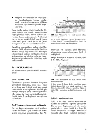 139
• Rüzgârla havalandırılan bir soğuk çatı-
nın havalandırması komşu binalar,
kuleler veya tepeler sayesinde tehlikeye
düşüyorsa veya inen rüzgârlarla engel-
leniyorsa.
Fakat bunlar sadece pratik kurallardır. Ör-
neğin oldukça düz eğimli kusursuz çalışan
soğuk çatılarda vardır. Burada kurallar, du-
rumdan duruma değişmektedir. Pratikte tek
bir çatı tavanı gerektirdiğinden sıcak çatılar
daha çekici gelir. Fakat burada da çözül-
mesi gereken bir çok tezat söz konusudur.
Genellikle sıcak çatıların, sadece rölatif ha-
va nemi % 60 a kadar olan odalar üzerinde
elverişli olduğu söylenmektedir. Ama tipik
ıslak atelyeler üzerinde vazifelerini eksiksiz
yerine getiren tek kabuklu çatılar da vardır.
Soğuk çatı gerçekten daha verimli ve prob-
lemsiz midir?
3.4. SICAK ÇATILAR
Bu bölümde sıcak çatıların türleri incelene-
cektir.
3.4.1. Karakteristik
Üst tarafı ısı yalıtımlı, mümkün olduğunca
gözeneksiz betonarme, çelik, hafif metal
veya ahşap çatı örtüleri, sıcak çatı olarak
tanımlanırlar. Çatı kaplaması, üzerinde yü-
rümeye elverişsiz veya üzerinde yürünüle-
bilir madeni takviyeli olarak imâl edilebilir.
Her iki halde de çatı kaplaması su sızdırmaz
özelliktedir.
3.4.2.Tabaka sıralamasının temel taslağı
Batı ve Doğu Almanya’da sıcak çatıların
tabaka sıralaması için birbirinden farklı,
çeşitli prensipler geliştirilmiştir. Batı Al-
113 Batı Almanya’da bir sıcak çatının tabaka
sıralaması şeması
1 Çatı tavanı, 2 Yardımcı kaplama, 3 Buhar kesici, 4
Yalıtım tabakası, 5 Basınç dengeleyici tabaka (bi-
tümlü ondüle karton), 6 Çatı kaplaması
manya’da çatı kaplama işleri klavuzuna
göre prensip olarak tabaka yapısı Şekil 113
deki gibidir.
Doğu Almanya’da ise sıcak çatının yapısı
Şekil 114 deki gibidir.
114 Doğu Almanya’da bir sıcak çatının tabaka
sıralaması şeması
1 Çatı tavanı, 2 Buhar kesici (genellikle sadece
bitümlü karton 500) veya plastik membran, 3 Ya-
lıtım tabakasındaki difüzyon kanalları, 4 Çatı ör-
tüsü, 5 Đlâve serpiştirme tabaka (Çakıl, mermer kırığı
vb.)
3.4.2.1. Yardımcı döşeme
Şekil 113’e göre, taşıyıcı konstrüksiyon
üzerine bir yardımcı kaplama yerleştirilir.
Bu yardımcı kaplamanın görevi, üzerine
yerleştirilecek buhar kesici için kuru bir
zemin oluşturmak ve taşıyıcı konstrüksi-
yondaki ufak tefek pürüzleri örtmektir.
 