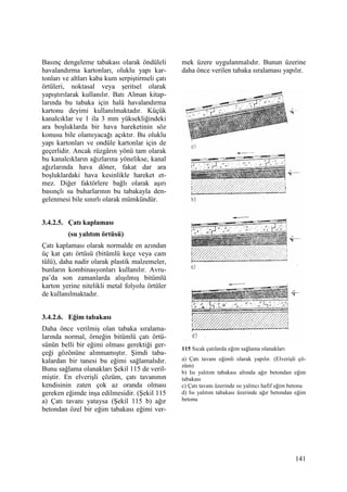 141
Basınç dengeleme tabakası olarak öndüleli
havalandırma kartonları, oluklu yapı kar-
tonları ve altları kaba kum serpiştirmeli çatı
örtüleri, noktasal veya şeritsel olarak
yapıştırılarak kullanılır. Batı Alman kitap-
larında bu tabaka için halâ havalandırma
kartonu deyimi kullanılmaktadır. Küçük
kanalcıklar ve 1 ila 3 mm yüksekliğindeki
ara boşluklarda bir hava hareketinin söz
konusu bile olamıyacağı açıktır. Bu oluklu
yapı kartonları ve ondüle kartonlar için de
geçerlidir. Ancak rüzgârın yönü tam olarak
bu kanalcıkların ağızlarına yönelikse, kanal
ağızlarında hava döner, fakat dar ara
boşluklardaki hava kesinlikle hareket et-
mez. Diğer faktörlere bağlı olarak aşırı
basınçlı su buharlarının bu tabakayla den-
gelenmesi bile sınırlı olarak mümkündür.
3.4.2.5. Çatı kaplaması
(su yalıtım örtüsü)
Çatı kaplaması olarak normalde en azından
üç kat çatı örtüsü (bitümlü keçe veya cam
tülü), daha nadir olarak plastik malzemeler,
bunların kombinasyonları kullanılır. Avru-
pa’da son zamanlarda alışılmış bitümlü
karton yerine nitelikli metal folyolu örtüler
de kullanılmaktadır.
3.4.2.6. Eğim tabakası
Daha önce verilmiş olan tabaka sıralama-
larında normal, örneğin bitümlü çatı örtü-
sünün belli bir eğimi olması gerektiği ger-
çeği gözönüne alınmamıştır. Şimdi taba-
kalardan bir tanesi bu eğimi sağlamalıdır.
Bunu sağlama olanakları Şekil 115 de veril-
miştir. En elverişli çözüm, çatı tavanının
kendisinin zaten çok az oranda olması
gereken eğimde inşa edilmesidir. (Şekil 115
a) Çatı tavanı yataysa (Şekil 115 b) ağır
betondan özel bir eğim tabakası eğimi ver-
mek üzere uygulanmalıdır. Bunun üzerine
daha önce verilen tabaka sıralaması yapılır.
115 Sıcak çatılarda eğim sağlama olanakları
a) Çatı tavanı eğimli olarak yapılır. (Elverişli çö-
züm)
b) Isı yalıtım tabakası altında ağır betondan eğim
tabakası
c) Çatı tavanı üzerinde ısı yalıtıcı hafif eğim betonu
d) Isı yalıtım tabakası üzerinde ağır betondan eğim
betonu
 