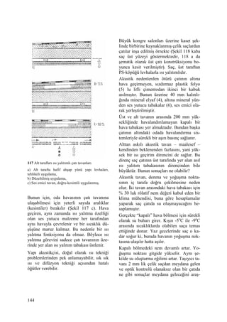 144
117 Alt tarafları ısı yalıtımlı çatı tavanları
a) Alt tarafta hafif ahşap yünü yapı levhaları,
tehlikeli uygulama,
b) Düzeltilmiş uygulama,
c) Ses emici tavan, doğru-kesintili uygulanmış.
Bunun için, oda havasının çatı tavanına
ulaşabilmesi için yeterli sayıda aralıklar
(kesintiler) bırakılır (Şekil 117 c). Hava
geçiren, aynı zamanda ısı yalıtma özelliği
olan ses yutucu malzeme her tarafından
aynı havayla çevrelenir ve bir sıcaklık dü-
şüşüne maruz kalmaz. Bu nedenle bir ısı
yalıtma fonksiyonu da olmaz. Böylece ısı
yalıtma görevini sadece çatı tavanının üze-
rinde yer alan ısı yalıtım tabakası üstlenir.
Yapı akustikçisi, doğal olarak ısı tekniği
problemlerinden pek anlamayabilir, sık sık
ısı ve difüzyon tekniği açısından hatalı
öğütler verebilir.
Büyük kongre salonları üzerine kaset şek-
linde birbirine kaynaklanmış çelik saçlardan
çatılar inşa edilmiş örnekte (Şekil 118 kaba
saç üst yüzeyi göstermektedir, 118 a da
şematik olarak üst çatı konstrüksiyonu bo-
yunca kesit verilmiştir). Saç, üst taraftan
PS-köpüğü levhalarla ısı yalıtımlıdır.
Akustik nedenlerden ötürü çatının altına
hava geçirmeyen, sızdırmaz plastik folyo
(5) lu lifli çimentodan ikinci bir kabuk
asılmıştır. Bunun üzerine 40 mm kalınlı-
ğında mineral elyaf (4), altına mineral yün-
den ses yutucu tabakalar (6), ses emici ola-
rak yerleştirilmiştir.
Üst ve alt tavanın arasında 200 mm yük-
sekliğinde havalandırılamayan kapalı bir
hava tabakası yer almaktadır. Bundan başka
çatının altındaki odada havalandırma sis-
temleriyle sürekli bir aşırı basınç sağlanır.
Alttan askılı akustik tavan – maalesef –
kendinden beklenenden fazlasını, yani yük-
sek bir ısı geçirim direncini de sağlar. Bu
direnç saç çatının üst tarafında yer alan asıl
ısı yalıtım tabakasının direncinden bile
büyüktür. Bunun sonuçları ne olabilir?
Akustik tavan, donma ve yoğuşma nokta-
sının iç tarafa doğru çekilmesine neden
olur. Đki tavan arasındaki hava tabakası için
% 30 luk rölatif nem değeri kabul eden bir
klima mühendisi, buna göre hesaplamalar
yaparak saç çatıda su oluşmayacağını he-
saplamıştır.
Gerçekte “kapalı” hava bölmesi için sürekli
olarak su buharı girer. Kışın -5o
C ile -9o
C
arasında sıcaklıklarda olabilen saça temas
ettiğinde donar. Yaz gecelerinde saç o ka-
dar soğur ki, burada havanın yoğuşma nok-
tasına ulaşılır hatta aşılır.
Kapalı bölmedeki nem devamlı artar. Yo-
ğuşma noktası gitgide yükselir. Aynı şe-
kilde su oluşturma eğilimi artar. Taşıyıcı ta-
vanı 2 mm lik çelik saçdan meydana gelen
ve optik kontrolü olanaksız olan bir çatıda
ne gibi sonuçlar meydana geleceğini araş-
 
