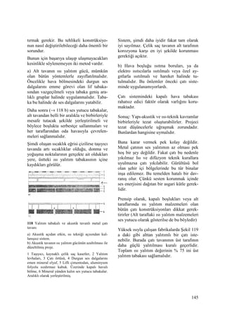 145
tırmak gerekir. Bu tehlikeli konstrüksiyo-
nun nasıl değiştirilebileceği daha önemli bir
sorundur.
Bunun için başarıya ulaşıp ulaşmayacakları
kesinlikle söylenemeyen iki metod vardır.
a) Alt tavanın ısı yalıtım gücü, mümkün
olan bütün yöntemlerle zayıflatılmalıdır.
Öncelikle hava bölmesindeki durgun ses
dalgalarını emme görevi olan lif tabaka-
sından vazgeçilmeli veya tabaka geniş ara-
lıklı gruplar halinde uygulanmalıdır. Taba-
ka bu halinde de ses dalgalarını yutabilir.
Daha sonra (→ 118 b) ses yutucu tabakalar,
alt tavandan belli bir aralıkla ve birbirleriyle
mesafe tutacak şekilde yerleştirilmeli ve
böylece boşlukta serbestçe sallanmaları ve
her taraflarından oda havasıyla çevrelen-
meleri sağlanmalıdır.
Şimdi oluşan sıcaklık eğrisi çizilirse taşıyıcı
tavanda artı sıcaklıklar olduğu, donma ve
yoğuşma noktalarının gerçekte ait oldukları
yere, üstteki ısı yalıtım tabakasının içine
kaydıkları görülür.
118 Yalıtım tabakalı ve akustik tavanlı metal çatı
tavanı
a) Akustik açıdan etkin, ısı tekniği açısından kul-
lanışsız sistem.
b) Akustik tavanın ısı yalıtım gücünün azaltılması ile
düzeltilmiş proje.
1 Taşıyıcı, kaynaklı çelik saç kasetler, 2 Yalıtım
levhaları, 3 Çatı örtüsü, 4 Durgun ses dalgalarını
emen mineral elyaf, 5 Lifli çimentodan, aluminyum
folyolu sızdırmaz kabuk. Üzerinde kapalı havalı
bölme, 6 Mineral yünden kalın ses yutucu tabakalar.
Aralıklı olarak yerleştirilmiş.
Sistem, şimdi daha iyidir fakat tam olarak
iyi sayılmaz. Çelik saç tavanın alt tarafının
korozyona karşı en iyi şekilde korunması
gerektiği açıktır.
b) Hava boşluğu ısıtma boruları, ya da
elektro ısıtıcılarla ısıtılmalı veya özel ay-
gıtlarla ısıtılmalı ve hareket halinde tu-
tulmalıdır. Bu önlemler önceki çatı siste-
minde uygulanamıyorlardı.
Çatı sistemindeki kapalı hava tabakası
rahatsız edici faktör olarak varlığını koru-
maktadır.
Sonuç: Yapı-akustik ve ısı-teknik kavramlar
birbirleriyle tezat oluşturabilirler. Projeci
tezat düşüncelerle uğraşmak zorundadır.
Bunlardan hangisine uymalıdır.
Buna karar vermek pek kolay değildir.
Metal çatının ses yalıtımın az olması pek
hoş bir şey değildir. Fakat çatı bu nedenle
yıkılmaz Isı ve difüzyon teknik kurallara
uyulmazsa çatı yıkılabilir. Gürültüsü bol
olan şehir içi bölgelerinde bu tür binalar
inşa edilemez. Bu temelden hatalı bir dav-
ranış olur. Çünkü sesten korunmak içinde
ses enerjisini dağıtan bir asgari kütle gerek-
lidir.
Prensip olarak, kapalı boşlukları veya alt
taraflarında ısı yalıtım malzemeleri olan
bütün çatı konstrüksiyonları dikkat gerek-
tirirler (Alt taraftaki ısı yalıtım malzemeleri
ses yutucu olarak gösterilse de bu böyledir)
Yüksek ısıyla çalışan fabrikalarda Şekil 119
a daki gibi alttan yalıtımlı bir çatı iste-
nebilir. Burada çatı tavanının üst tarafının
daha güçlü yalıtılması kuralı geçerlidir.
Toplam ısı yalıtım değerinin % 75 ini üst
yalıtım tabakası sağlamalıdır.
 