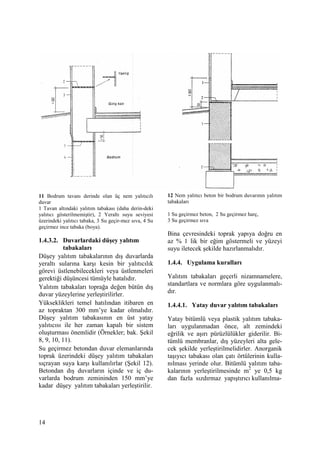 14
11 Bodrum tavanı derinde olan üç nem yalıtıcılı
duvar
1 Tavan altındaki yalıtım tabakası (daha derin-deki
yalıtıcı gösterilmemiştir), 2 Yeraltı suyu seviyesi
üzerindeki yalıtıcı tabaka, 3 Su geçir-mez sıva, 4 Su
geçirmez ince tabaka (boya).
1.4.3.2. Duvarlardaki düşey yalıtım
tabakaları
Düşey yalıtım tabakalarının dış duvarlarda
yeraltı sularına karşı kesin bir yalıtıcılık
görevi üstlenebilecekleri veya üstlenmeleri
gerektiği düşüncesi tümüyle hatalıdır.
Yalıtım tabakaları toprağa değen bütün dış
duvar yüzeylerine yerleştirilirler.
Yükseklikleri temel hatılından itibaren en
az topraktan 300 mm’ye kadar olmalıdır.
Düşey yalıtım tabakasının en üst yatay
yalıtıcısı ile her zaman kapalı bir sistem
oluşturması önemlidir (Örnekler; bak. Şekil
8, 9, 10, 11).
Su geçirmez betondan duvar elemanlarında
toprak üzerindeki düşey yalıtım tabakaları
sıçrayan suya karşı kullanılırlar (Şekil 12).
Betondan dış duvarların içinde ve iç du-
varlarda bodrum zemininden 150 mm’ye
kadar düşey yalıtım tabakaları yerleştirilir.
12 Nem yalıtıcı beton bir bodrum duvarının yalıtım
tabakaları
1 Su geçirmez beton, 2 Su geçirmez harç,
3 Su geçirmez sıva
Bina çevresindeki toprak yapıya doğru en
az % 1 lik bir eğim göstermeli ve yüzeyi
suyu iletecek şekilde hazırlanmalıdır.
1.4.4. Uygulama kuralları
Yalıtım tabakaları geçerli nizamnamelere,
standartlara ve normlara göre uygulanmalı-
dır.
1.4.4.1. Yatay duvar yalıtım tabakaları
Yatay bitümlü veya plastik yalıtım tabaka-
ları uygulanmadan önce, alt zemindeki
eğrilik ve aşırı pürüzlülükler giderilir. Bi-
tümlü membranlar, dış yüzeyleri alta gele-
cek şekilde yerleştirilmelidirler. Anorganik
taşıyıcı tabakası olan çatı örtülerinin kulla-
nılması yerinde olur. Bitümlü yalıtım taba-
kalarının yerleştirilmesinde m2
ye 0,5 kg
dan fazla sızdırmaz yapıştırıcı kullanılma-
 