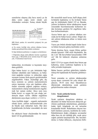 153
zemelerine ulaşmış (dış hava nemi) ya da
daha sonra yağış nemi olarak çatı
örtüsünden sızmıştır. Sonuç olarak büyük
123 Eksik yanları ile monolitik (yekpare) bir çatı
kaplaması
a) Su emme özelliği olan yalıtım tabakası korun-
madan gerçekleştirilmiş tabaka sıralaması
b) Şap tabakanın patlaması ve aşağıya su damlaması
1 Doğrudan ahşap yünü plâkalar üzerine uygulanan
beton şap, 2 Monolitik tavan nemine karşı bir engel
yok, 3 Geleneksel masif tavan
kabarcıklar, kıvrılmalar ve kaymalar mey-
dana gelebilir.
Eğer buhar kesici ve çatı örtüsünün bağ-
lantıları rahatlıkla işler haldeyse, su buha-
rının aşağıdan sızması ve yukarıdan yağış
suyunun sızması fazla gayret gerektirmeden
engellenebilir. Fakat, söylendiği gibi, dış
hava neminin ısı yalıtım malzemeleriyle
çatıya taşınması veya çatı kaplama çalış-
maları sırasında yağmur yağması sonucu,
malzemelerin ıslanıp nemlenmesini engelle-
mek her zaman zordur. Akıcı nem (su),
buhar kesici ve uygun bir çatı oluğu yar-
dımıyla dışarı verilir. (Buhar engelleme
düzleminin suyu dışarı verilir) (→ 3.12.5.).
Ama özellikle doğal – organik malzemeler
olmak üzere, yalıtım malzemelerinde yine
de büyük nem miktarları kalır. Dar derz
boşluklarında (levhalar arasındaki) da nem
kalır.
En etkileyici hasar olaylarından bir tanesi
Şekil 123 de görülmektedir.
Bir monolitik masif tavan, hafif ahşap yünü
levhalarla kaplanmış ve bu levhalar beton
şap ile örtülmüştür (Şekil 123 a). Burada,
yalıtım levhalarını beton tabakasının inşaat
sırasındaki hazırlanmasında kullanılan su-
dan koruması gereken bir engelleme taba-
kası kullanılmamıştır.
Ayrıca beton şap ve yalıtım tabakası ara-
sında da bir buhar kesici yoktur. Doğal ola-
rak yalıtım tabakasına alttan ve üstten nem
sızmıştır.
Yazın çatı örtüsü altında kapalı kalan hava-
su buharı karışımı güneş tarafından ısıtılır.
Neme doymuş hava, uygun klima şartları
altında hacmini 1500 misli büyütebilir. Bu
da 1 cm3
lük hava-buhar karışımından 1500
cm3
lük bir kabarcık oluşması anlamına
gelir.
Şekil 123 b’ye uygun olarak önce beton şap
kabarmış, sonra sızdırmaz kaplama iç ta-
rafta yerinden kopmuştur.
Buhar basıncı gerilimi giderilmiş (rahatla-
tılmış) bir kaplamada bu hasarlar görülmez-
di.
Nemi sonradan ısı yalıtım tabakasından
ayırıp dışarı vermenin bir yolu olmalı dü-
şüncesi, 30-35 sene önce Đskandinavya
ülkelerinde rahatlatılmış sıcak çatıların
geliştirilmesine neden olmuştur.
3.4.4. Sıcak çatılarda basınç
dengelenmesi
Sıcak çatıların dengeleme tabakası ve
düzenleri ile buhar basıncının dolayısile ge-
rilimin azaltılarak rahatlatılması, günümüze
kadar ilgili kitaplarda en sık tartışılan
konulardan biridir. Rahatlatma olayına mu-
halif olanların yanısıra, taraftarlar da vardır.
Rahatlatmanın doğru olduğunu savunanlar
daha önce de söz edildiği gibi, sıcak çatıyı
soğuk çatılarla karşılaştırırlar. Bu, havalan-
dırma ve buhar difüzyon, olaylarının birbi-
 